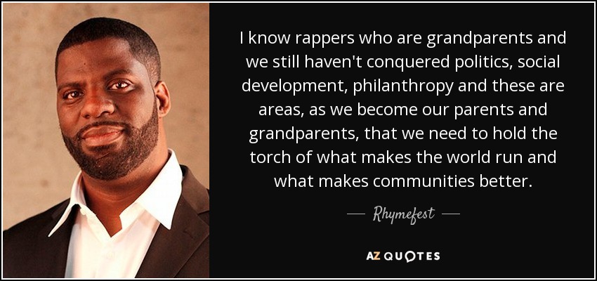 I know rappers who are grandparents and we still haven't conquered politics, social development, philanthropy and these are areas, as we become our parents and grandparents, that we need to hold the torch of what makes the world run and what makes communities better. - Rhymefest