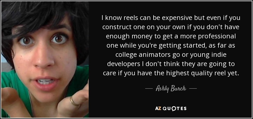 I know reels can be expensive but even if you construct one on your own if you don't have enough money to get a more professional one while you're getting started, as far as college animators go or young indie developers I don't think they are going to care if you have the highest quality reel yet. - Ashly Burch