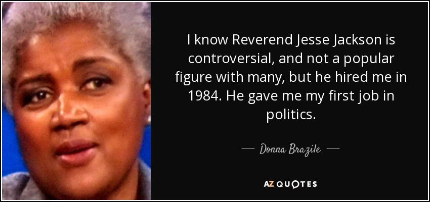 I know Reverend Jesse Jackson is controversial, and not a popular figure with many, but he hired me in 1984. He gave me my first job in politics. - Donna Brazile