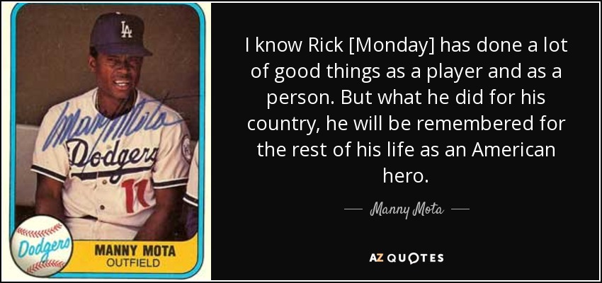 I know Rick [Monday] has done a lot of good things as a player and as a person. But what he did for his country, he will be remembered for the rest of his life as an American hero. - Manny Mota