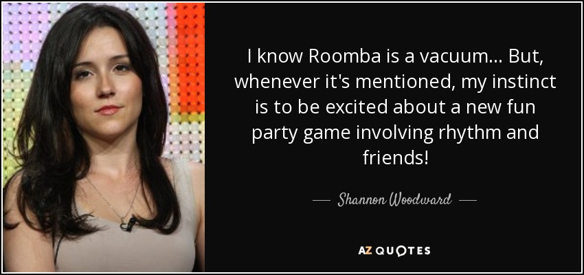 I know Roomba is a vacuum... But, whenever it's mentioned, my instinct is to be excited about a new fun party game involving rhythm and friends! - Shannon Woodward