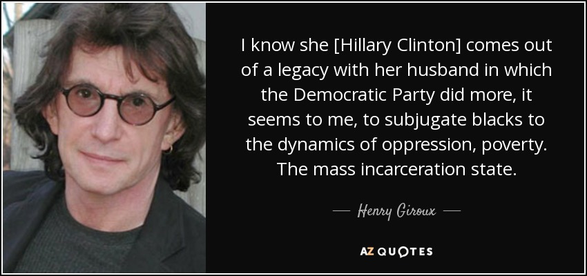 I know she [Hillary Clinton] comes out of a legacy with her husband in which the Democratic Party did more, it seems to me, to subjugate blacks to the dynamics of oppression, poverty. The mass incarceration state. - Henry Giroux