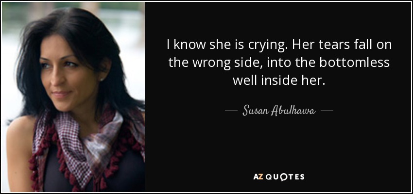 I know she is crying. Her tears fall on the wrong side, into the bottomless well inside her. - Susan Abulhawa