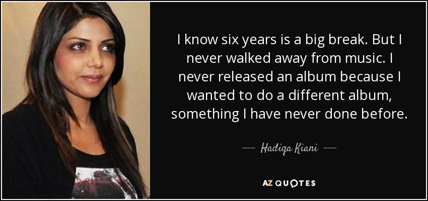 I know six years is a big break. But I never walked away from music. I never released an album because I wanted to do a different album, something I have never done before. - Hadiqa Kiani