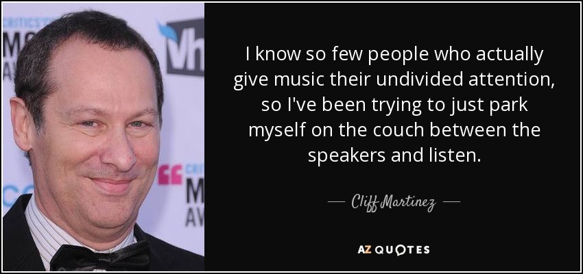 I know so few people who actually give music their undivided attention, so I've been trying to just park myself on the couch between the speakers and listen. - Cliff Martinez