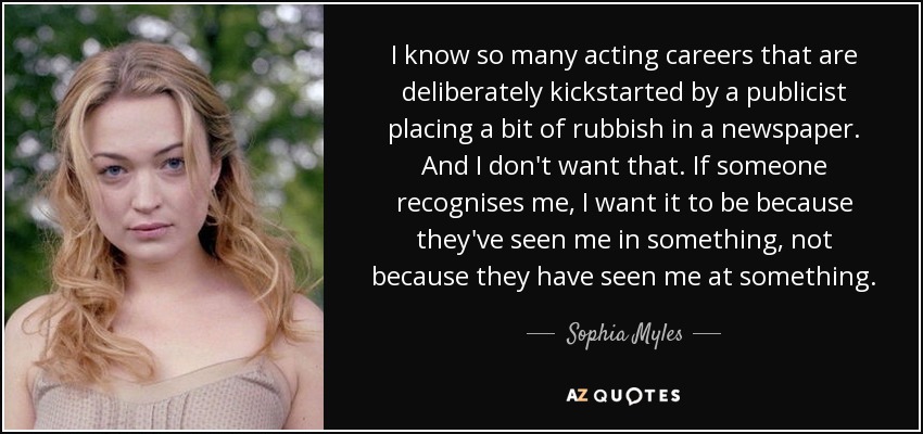 I know so many acting careers that are deliberately kickstarted by a publicist placing a bit of rubbish in a newspaper. And I don't want that. If someone recognises me, I want it to be because they've seen me in something, not because they have seen me at something. - Sophia Myles