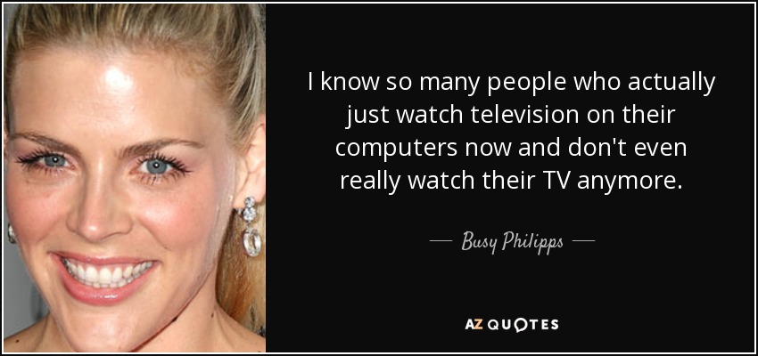 I know so many people who actually just watch television on their computers now and don't even really watch their TV anymore. - Busy Philipps