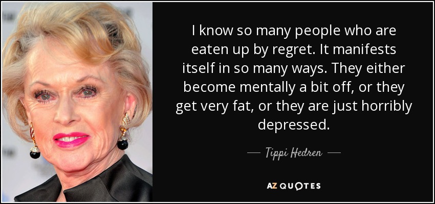 I know so many people who are eaten up by regret. It manifests itself in so many ways. They either become mentally a bit off, or they get very fat, or they are just horribly depressed. - Tippi Hedren