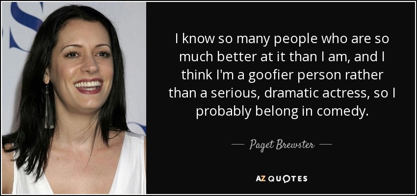 I know so many people who are so much better at it than I am, and I think I'm a goofier person rather than a serious, dramatic actress, so I probably belong in comedy. - Paget Brewster