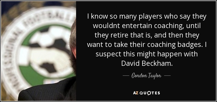 I know so many players who say they wouldnt entertain coaching, until they retire that is, and then they want to take their coaching badges. I suspect this might happen with David Beckham. - Gordon Taylor