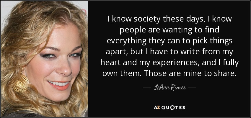 I know society these days, I know people are wanting to find everything they can to pick things apart, but I have to write from my heart and my experiences, and I fully own them. Those are mine to share. - LeAnn Rimes
