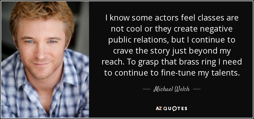I know some actors feel classes are not cool or they create negative public relations, but I continue to crave the story just beyond my reach. To grasp that brass ring I need to continue to fine-tune my talents. - Michael Welch