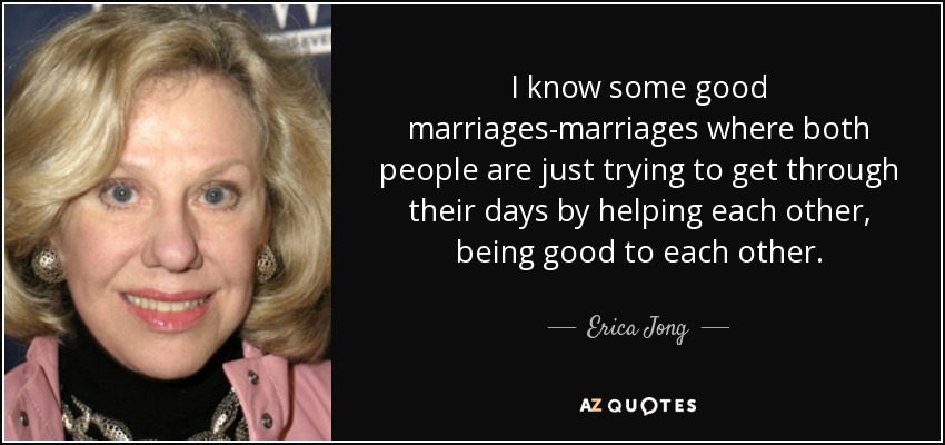 I know some good marriages-marriages where both people are just trying to get through their days by helping each other, being good to each other. - Erica Jong