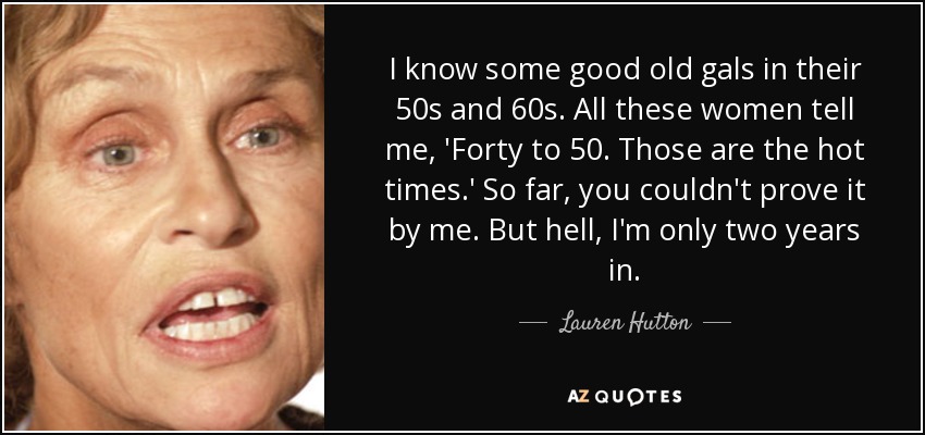 I know some good old gals in their 50s and 60s. All these women tell me, 'Forty to 50. Those are the hot times.' So far, you couldn't prove it by me. But hell, I'm only two years in. - Lauren Hutton