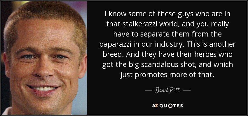 I know some of these guys who are in that stalkerazzi world, and you really have to separate them from the paparazzi in our industry. This is another breed. And they have their heroes who got the big scandalous shot, and which just promotes more of that. - Brad Pitt