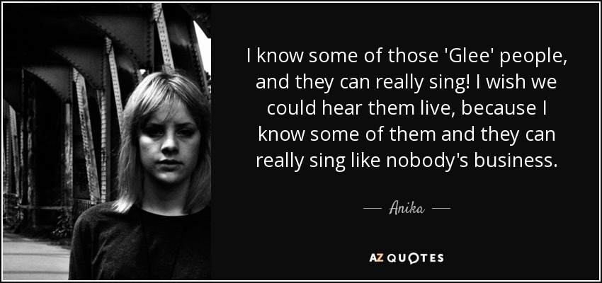 I know some of those 'Glee' people, and they can really sing! I wish we could hear them live, because I know some of them and they can really sing like nobody's business. - Anika