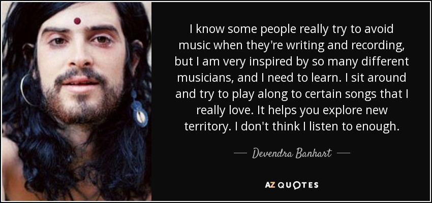 I know some people really try to avoid music when they're writing and recording, but I am very inspired by so many different musicians, and I need to learn. I sit around and try to play along to certain songs that I really love. It helps you explore new territory. I don't think I listen to enough. - Devendra Banhart