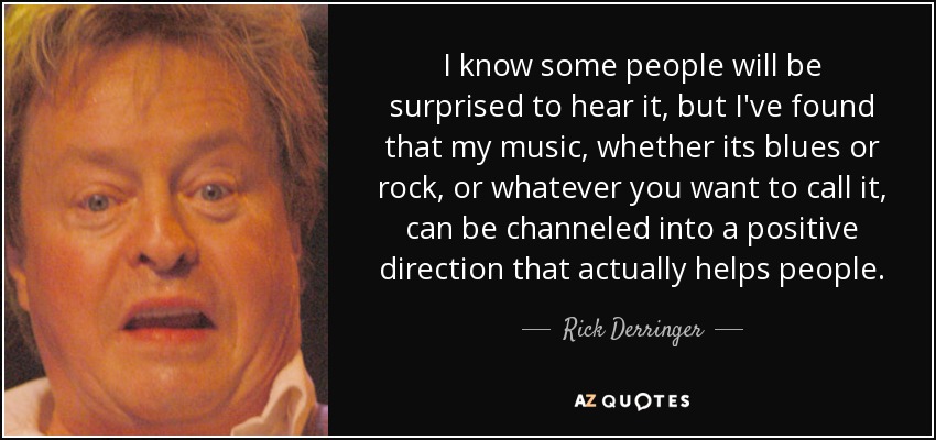 I know some people will be surprised to hear it, but I've found that my music, whether its blues or rock, or whatever you want to call it, can be channeled into a positive direction that actually helps people. - Rick Derringer