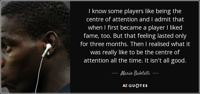 I know some players like being the centre of attention and I admit that when I first became a player I liked fame, too. But that feeling lasted only for three months. Then I realised what it was really like to be the centre of attention all the time. It isn't all good. - Mario Balotelli