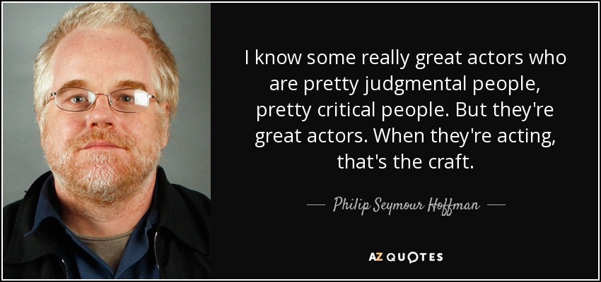 I know some really great actors who are pretty judgmental people, pretty critical people. But they're great actors. When they're acting, that's the craft. - Philip Seymour Hoffman