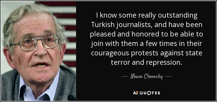 I know some really outstanding Turkish journalists, and have been pleased and honored to be able to join with them a few times in their courageous protests against state terror and repression. - Noam Chomsky