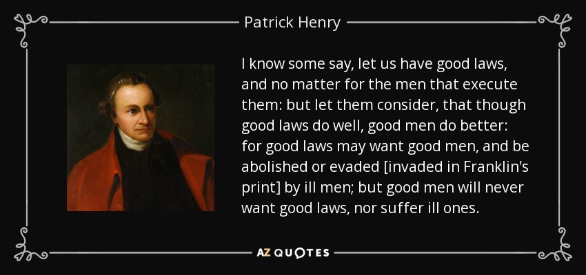 I know some say, let us have good laws, and no matter for the men that execute them: but let them consider, that though good laws do well, good men do better: for good laws may want good men, and be abolished or evaded [invaded in Franklin's print] by ill men; but good men will never want good laws, nor suffer ill ones. - Patrick Henry