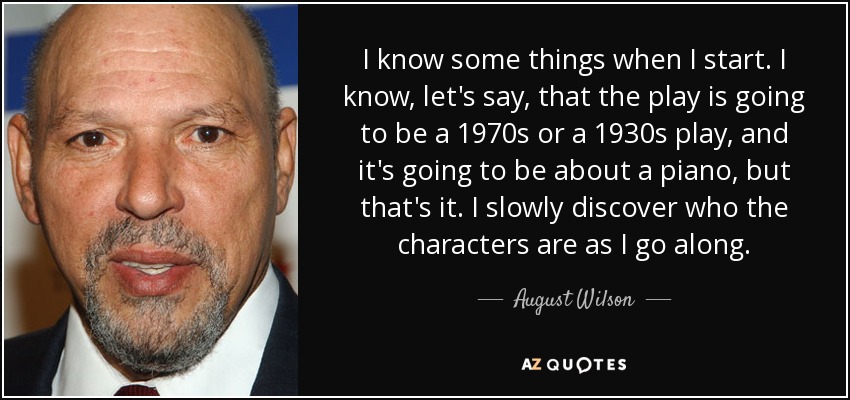 I know some things when I start. I know, let's say, that the play is going to be a 1970s or a 1930s play, and it's going to be about a piano, but that's it. I slowly discover who the characters are as I go along. - August Wilson