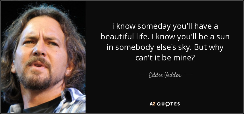 i know someday you'll have a beautiful life. I know you'll be a sun in somebody else's sky. But why can't it be mine? - Eddie Vedder
