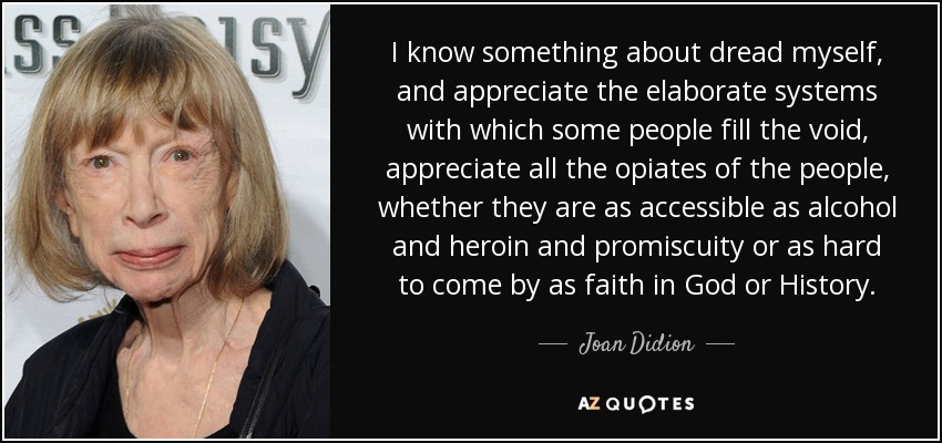 I know something about dread myself, and appreciate the elaborate systems with which some people fill the void, appreciate all the opiates of the people, whether they are as accessible as alcohol and heroin and promiscuity or as hard to come by as faith in God or History. - Joan Didion