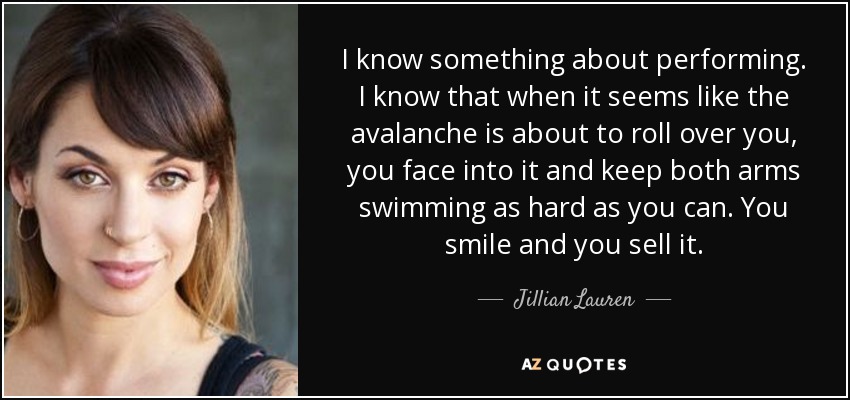 I know something about performing. I know that when it seems like the avalanche is about to roll over you, you face into it and keep both arms swimming as hard as you can. You smile and you sell it. - Jillian Lauren
