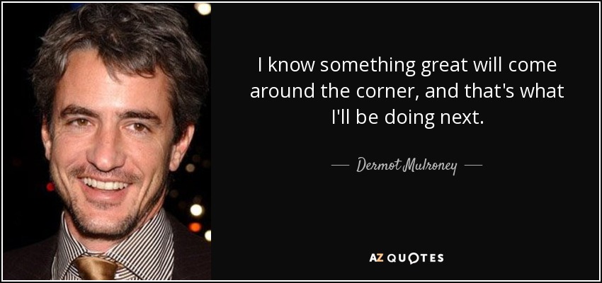 I know something great will come around the corner, and that's what I'll be doing next. - Dermot Mulroney