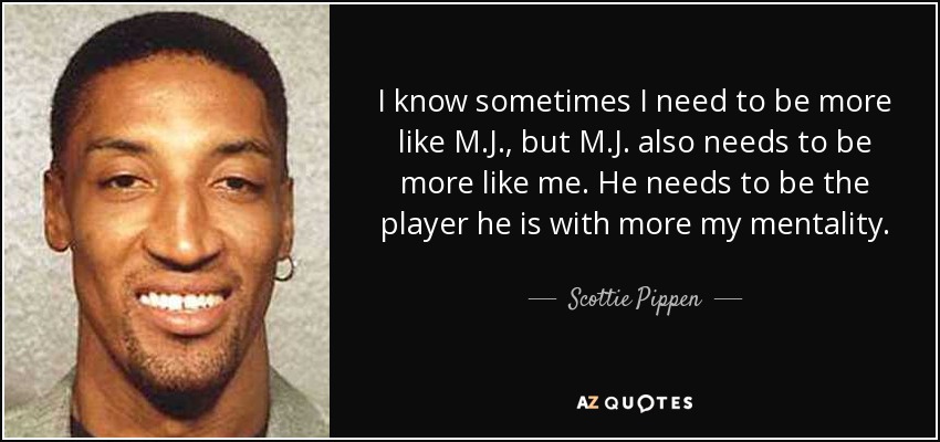 I know sometimes I need to be more like M.J., but M.J. also needs to be more like me. He needs to be the player he is with more my mentality. - Scottie Pippen