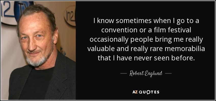 I know sometimes when I go to a convention or a film festival occasionally people bring me really valuable and really rare memorabilia that I have never seen before. - Robert Englund