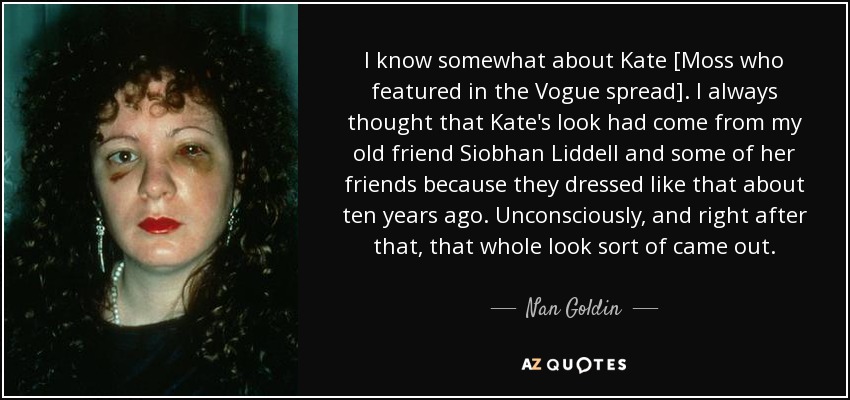 I know somewhat about Kate [Moss who featured in the Vogue spread]. I always thought that Kate's look had come from my old friend Siobhan Liddell and some of her friends because they dressed like that about ten years ago. Unconsciously, and right after that, that whole look sort of came out. - Nan Goldin