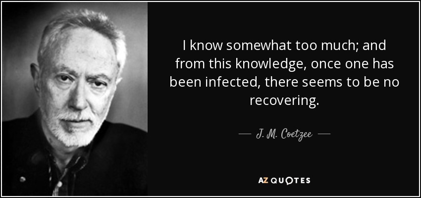 I know somewhat too much; and from this knowledge, once one has been infected, there seems to be no recovering. - J. M. Coetzee