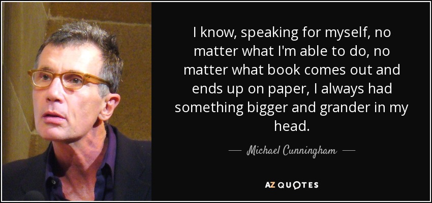I know, speaking for myself, no matter what I'm able to do, no matter what book comes out and ends up on paper, I always had something bigger and grander in my head. - Michael Cunningham