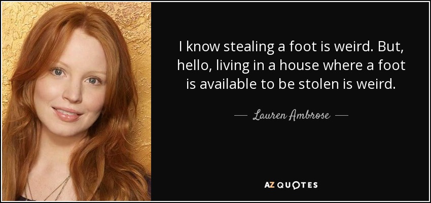 I know stealing a foot is weird. But, hello, living in a house where a foot is available to be stolen is weird. - Lauren Ambrose
