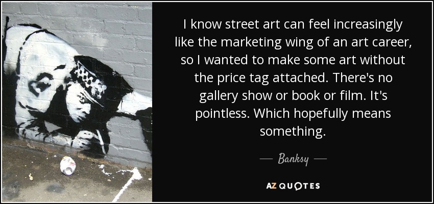 I know street art can feel increasingly like the marketing wing of an art career, so I wanted to make some art without the price tag attached. There's no gallery show or book or film. It's pointless. Which hopefully means something. - Banksy