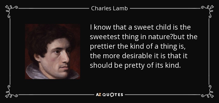 I know that a sweet child is the sweetest thing in nature?but the prettier the kind of a thing is, the more desirable it is that it should be pretty of its kind. - Charles Lamb