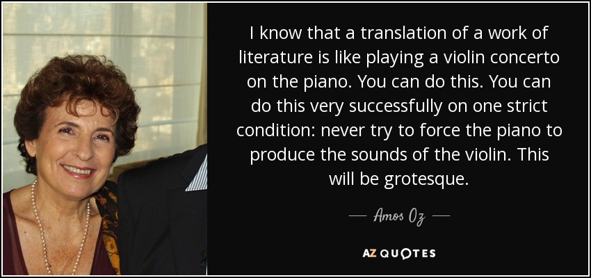 I know that a translation of a work of literature is like playing a violin concerto on the piano. You can do this. You can do this very successfully on one strict condition: never try to force the piano to produce the sounds of the violin. This will be grotesque. - Amos Oz