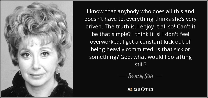 I know that anybody who does all this and doesn't have to, everything thinks she's very driven. The truth is, I enjoy it all so! Can't it be that simple? I think it is! I don't feel overworked. I get a constant kick out of being heavily committed. Is that sick or something? God, what would I do sitting still? - Beverly Sills