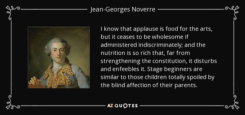 I know that applause is food for the arts, but it ceases to be wholesome if administered indiscriminately; and the nutrition is so rich that, far from strengthening the constitution, it disturbs and enfeebles it. Stage beginners are similar to those children totally spoiled by the blind affection of their parents. - Jean-Georges Noverre