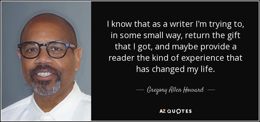 I know that as a writer I'm trying to, in some small way, return the gift that I got, and maybe provide a reader the kind of experience that has changed my life. - Gregory Allen Howard