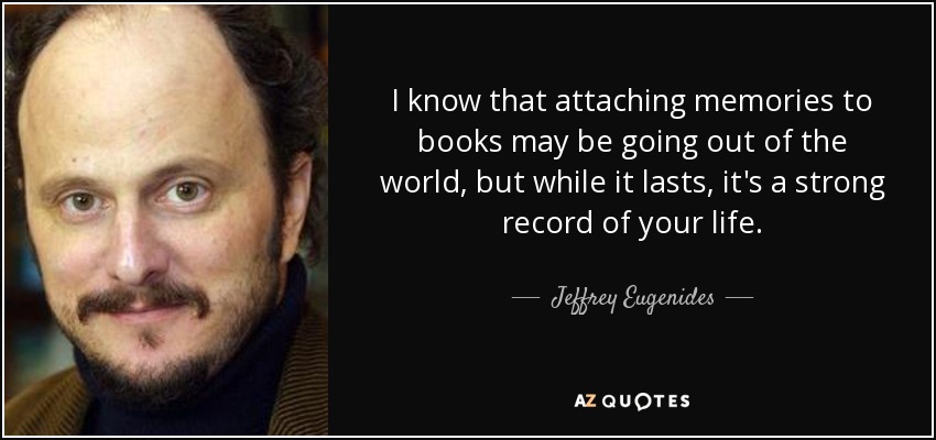 I know that attaching memories to books may be going out of the world, but while it lasts, it's a strong record of your life. - Jeffrey Eugenides