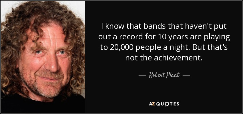 I know that bands that haven't put out a record for 10 years are playing to 20,000 people a night. But that's not the achievement. - Robert Plant