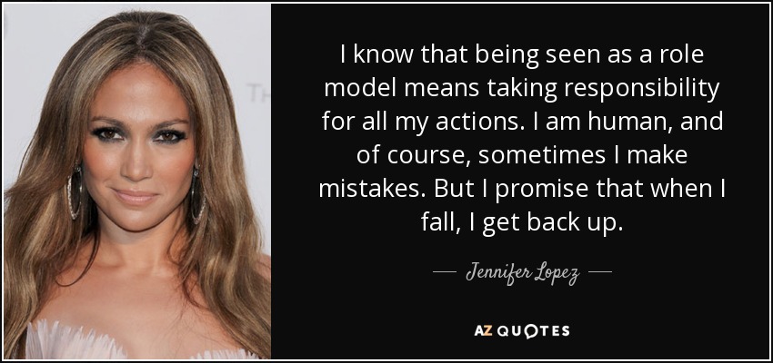 I know that being seen as a role model means taking responsibility for all my actions. I am human, and of course, sometimes I make mistakes. But I promise that when I fall, I get back up. - Jennifer Lopez