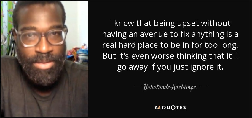 I know that being upset without having an avenue to fix anything is a real hard place to be in for too long. But it's even worse thinking that it'll go away if you just ignore it. - Babatunde Adebimpe