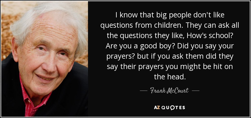 I know that big people don't like questions from children. They can ask all the questions they like, How's school? Are you a good boy? Did you say your prayers? but if you ask them did they say their prayers you might be hit on the head. - Frank McCourt