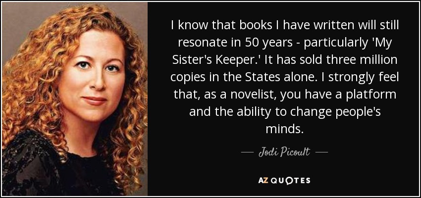 I know that books I have written will still resonate in 50 years - particularly 'My Sister's Keeper.' It has sold three million copies in the States alone. I strongly feel that, as a novelist, you have a platform and the ability to change people's minds. - Jodi Picoult
