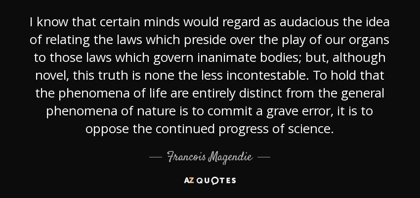 I know that certain minds would regard as audacious the idea of relating the laws which preside over the play of our organs to those laws which govern inanimate bodies; but, although novel, this truth is none the less incontestable. To hold that the phenomena of life are entirely distinct from the general phenomena of nature is to commit a grave error, it is to oppose the continued progress of science. - Francois Magendie